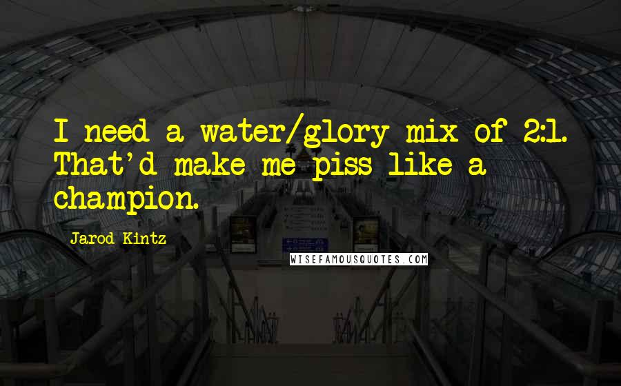 Jarod Kintz Quotes: I need a water/glory mix of 2:1. That'd make me piss like a champion.