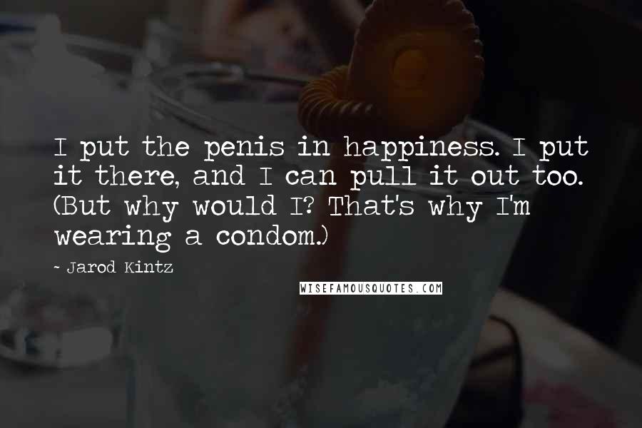 Jarod Kintz Quotes: I put the penis in happiness. I put it there, and I can pull it out too. (But why would I? That's why I'm wearing a condom.)