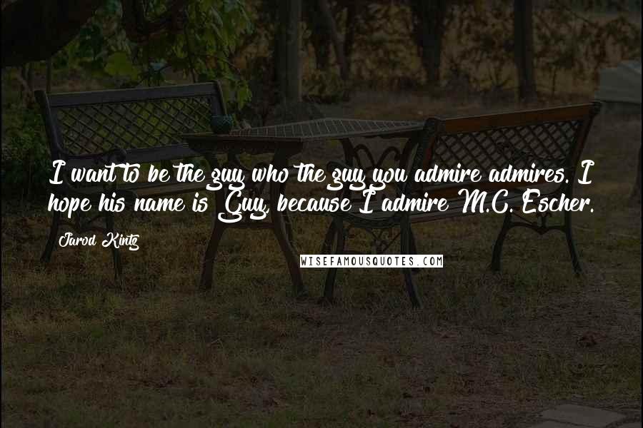 Jarod Kintz Quotes: I want to be the guy who the guy you admire admires. I hope his name is Guy, because I admire M.C. Escher.