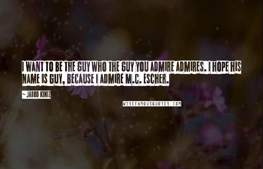 Jarod Kintz Quotes: I want to be the guy who the guy you admire admires. I hope his name is Guy, because I admire M.C. Escher.