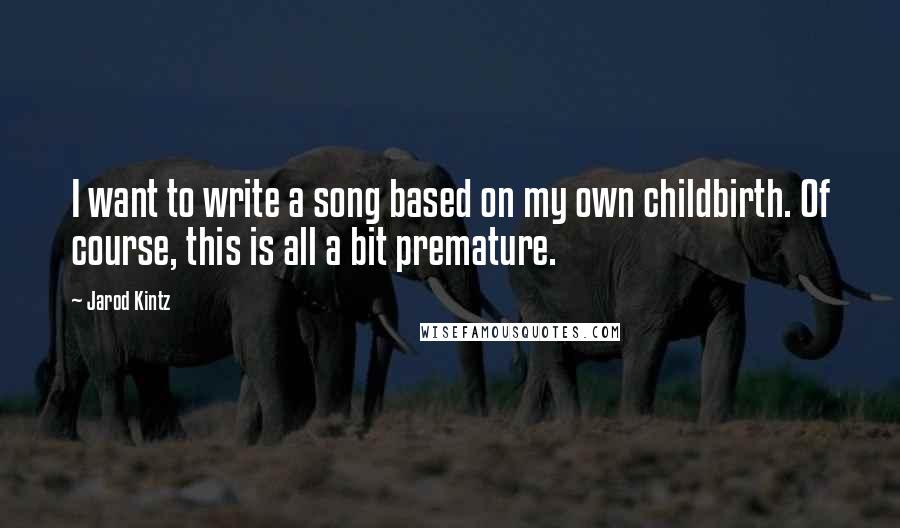 Jarod Kintz Quotes: I want to write a song based on my own childbirth. Of course, this is all a bit premature.