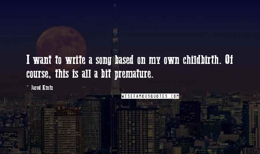 Jarod Kintz Quotes: I want to write a song based on my own childbirth. Of course, this is all a bit premature.