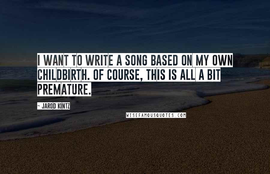 Jarod Kintz Quotes: I want to write a song based on my own childbirth. Of course, this is all a bit premature.