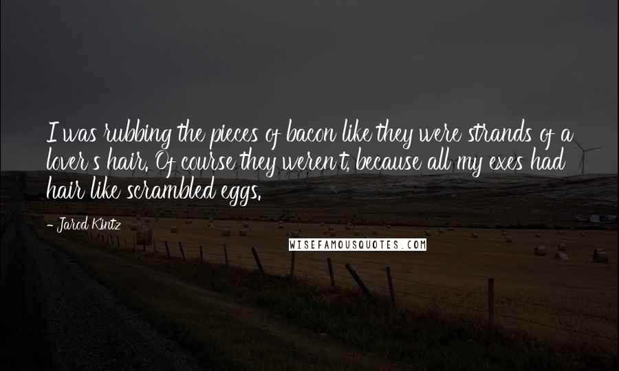 Jarod Kintz Quotes: I was rubbing the pieces of bacon like they were strands of a lover's hair. Of course they weren't, because all my exes had hair like scrambled eggs.