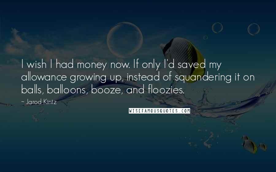 Jarod Kintz Quotes: I wish I had money now. If only I'd saved my allowance growing up, instead of squandering it on balls, balloons, booze, and floozies.