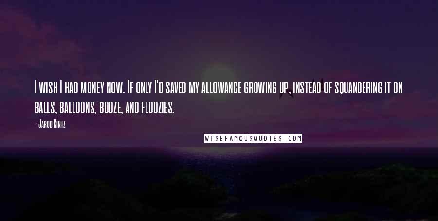 Jarod Kintz Quotes: I wish I had money now. If only I'd saved my allowance growing up, instead of squandering it on balls, balloons, booze, and floozies.