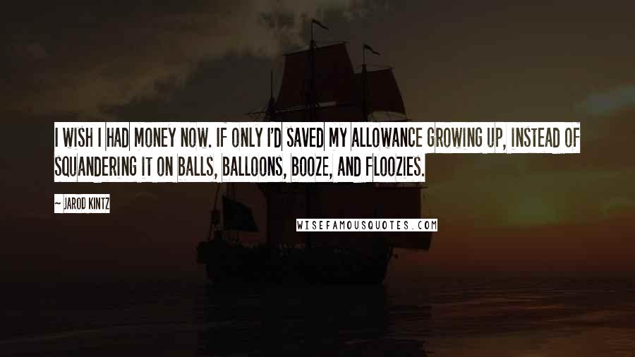 Jarod Kintz Quotes: I wish I had money now. If only I'd saved my allowance growing up, instead of squandering it on balls, balloons, booze, and floozies.