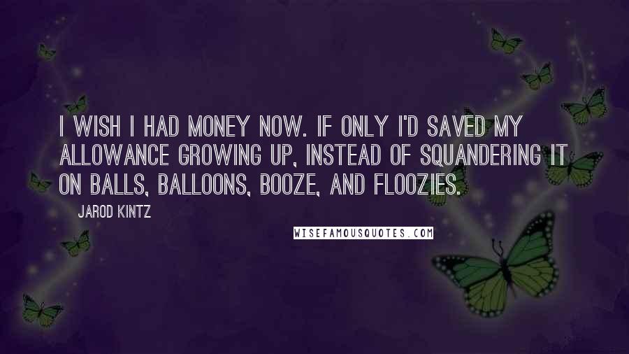 Jarod Kintz Quotes: I wish I had money now. If only I'd saved my allowance growing up, instead of squandering it on balls, balloons, booze, and floozies.