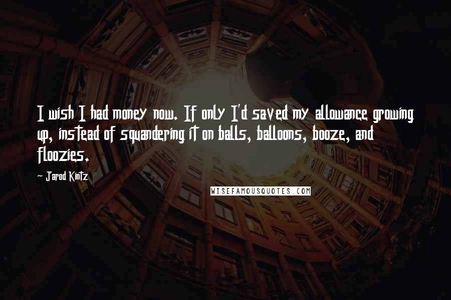 Jarod Kintz Quotes: I wish I had money now. If only I'd saved my allowance growing up, instead of squandering it on balls, balloons, booze, and floozies.