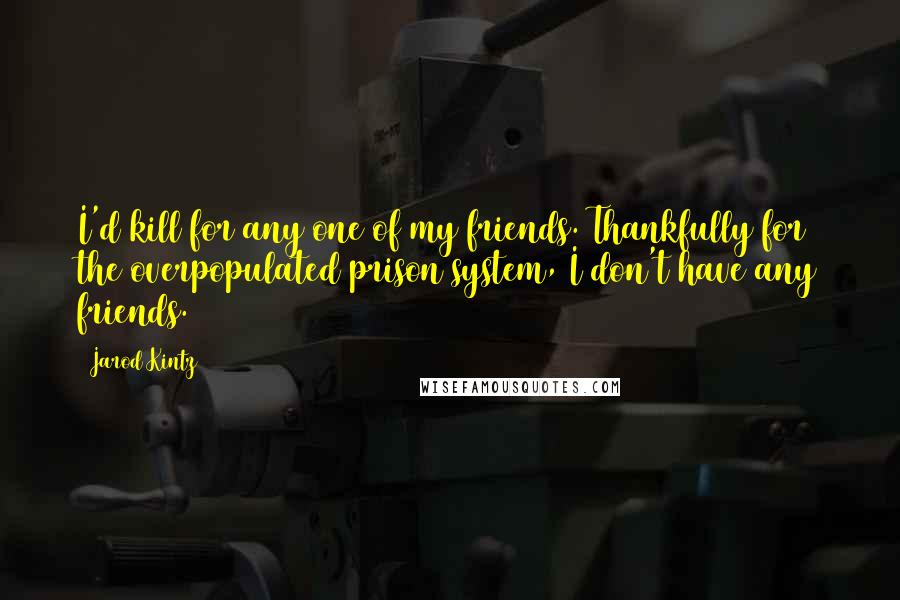 Jarod Kintz Quotes: I'd kill for any one of my friends. Thankfully for the overpopulated prison system, I don't have any friends.