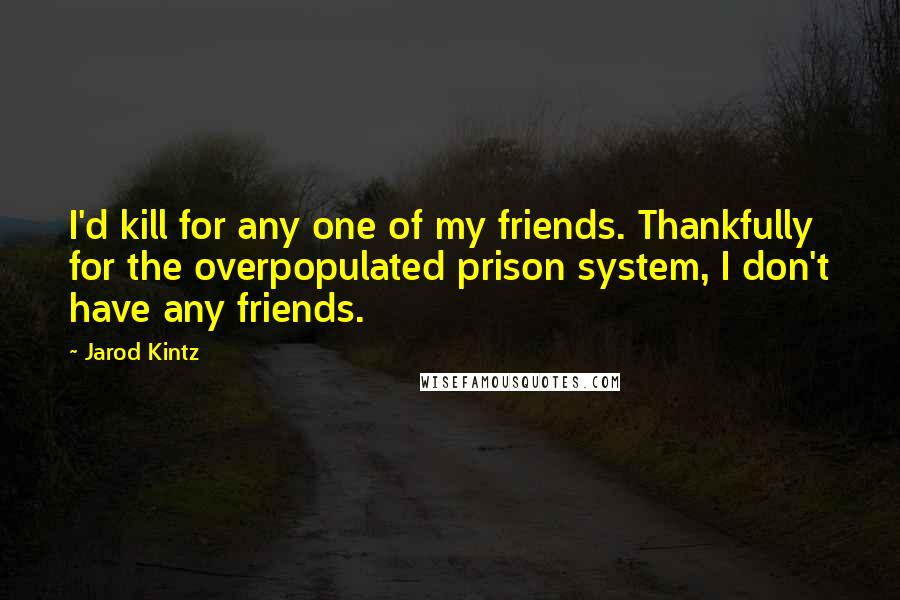 Jarod Kintz Quotes: I'd kill for any one of my friends. Thankfully for the overpopulated prison system, I don't have any friends.
