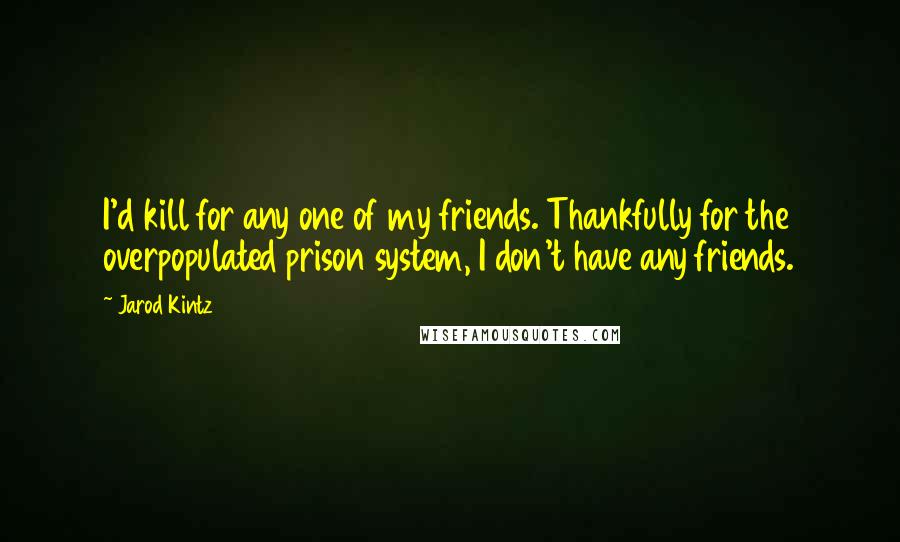 Jarod Kintz Quotes: I'd kill for any one of my friends. Thankfully for the overpopulated prison system, I don't have any friends.