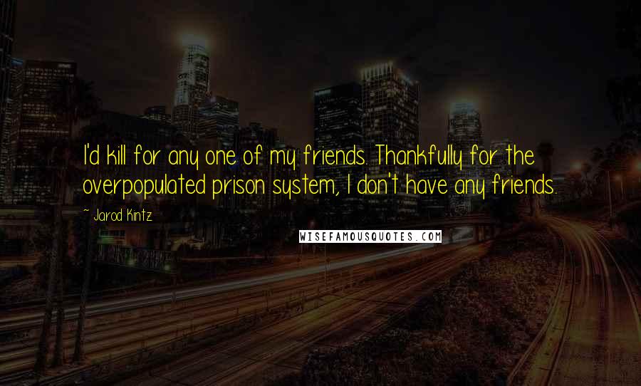 Jarod Kintz Quotes: I'd kill for any one of my friends. Thankfully for the overpopulated prison system, I don't have any friends.