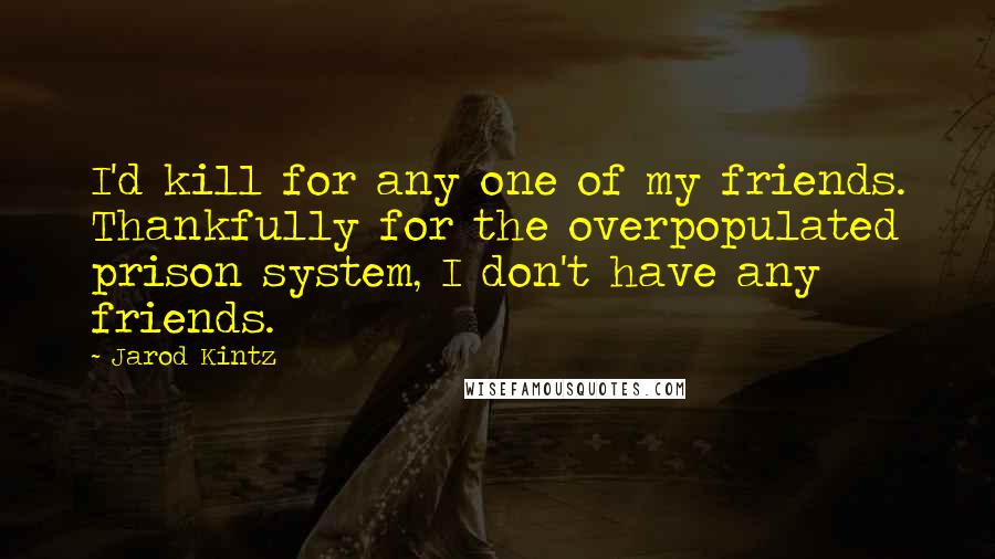 Jarod Kintz Quotes: I'd kill for any one of my friends. Thankfully for the overpopulated prison system, I don't have any friends.