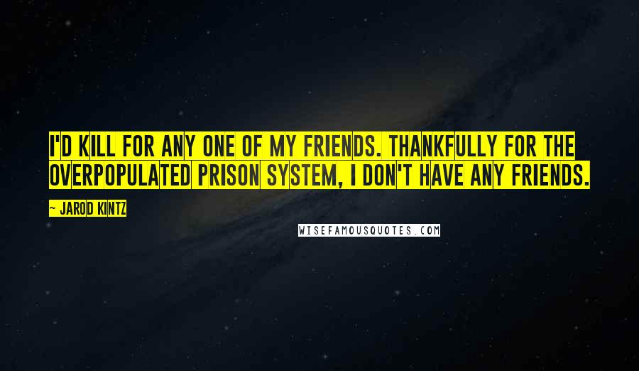 Jarod Kintz Quotes: I'd kill for any one of my friends. Thankfully for the overpopulated prison system, I don't have any friends.