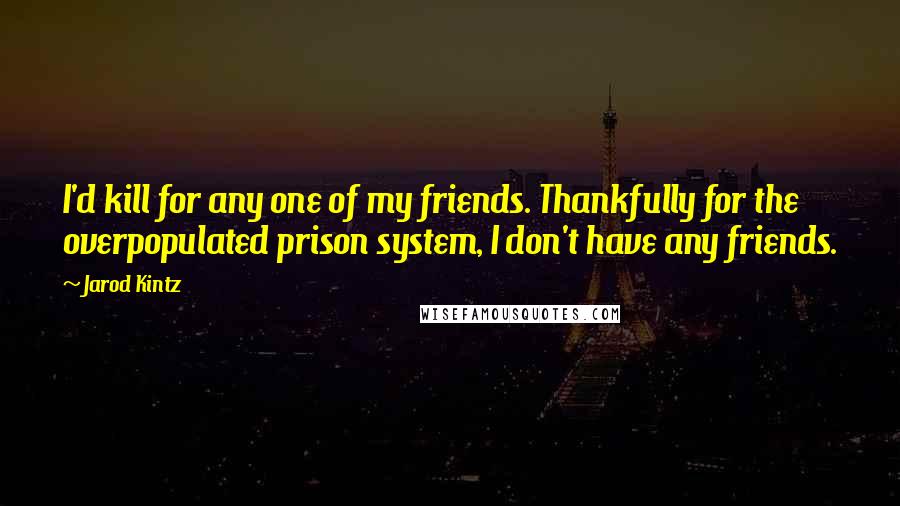 Jarod Kintz Quotes: I'd kill for any one of my friends. Thankfully for the overpopulated prison system, I don't have any friends.