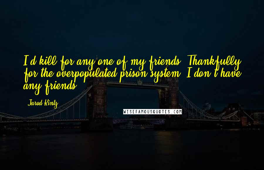 Jarod Kintz Quotes: I'd kill for any one of my friends. Thankfully for the overpopulated prison system, I don't have any friends.