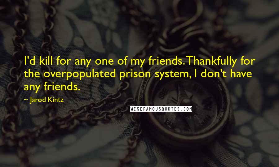 Jarod Kintz Quotes: I'd kill for any one of my friends. Thankfully for the overpopulated prison system, I don't have any friends.