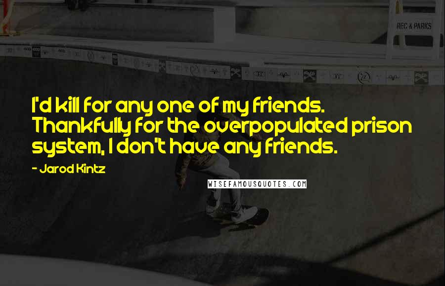 Jarod Kintz Quotes: I'd kill for any one of my friends. Thankfully for the overpopulated prison system, I don't have any friends.