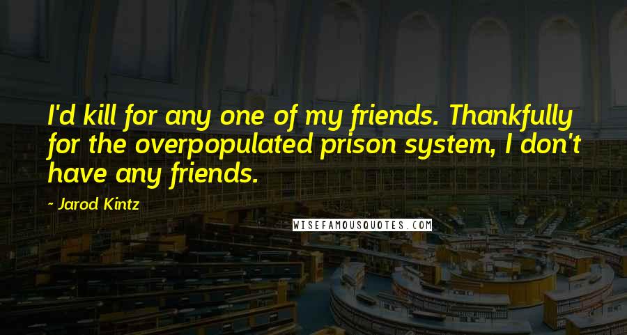 Jarod Kintz Quotes: I'd kill for any one of my friends. Thankfully for the overpopulated prison system, I don't have any friends.