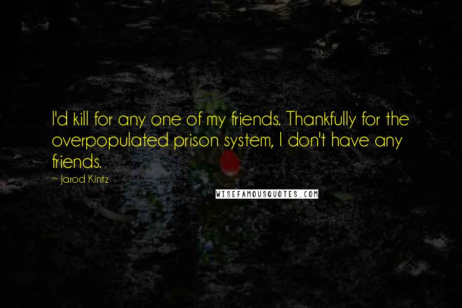 Jarod Kintz Quotes: I'd kill for any one of my friends. Thankfully for the overpopulated prison system, I don't have any friends.