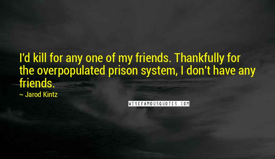 Jarod Kintz Quotes: I'd kill for any one of my friends. Thankfully for the overpopulated prison system, I don't have any friends.