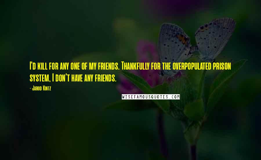 Jarod Kintz Quotes: I'd kill for any one of my friends. Thankfully for the overpopulated prison system, I don't have any friends.