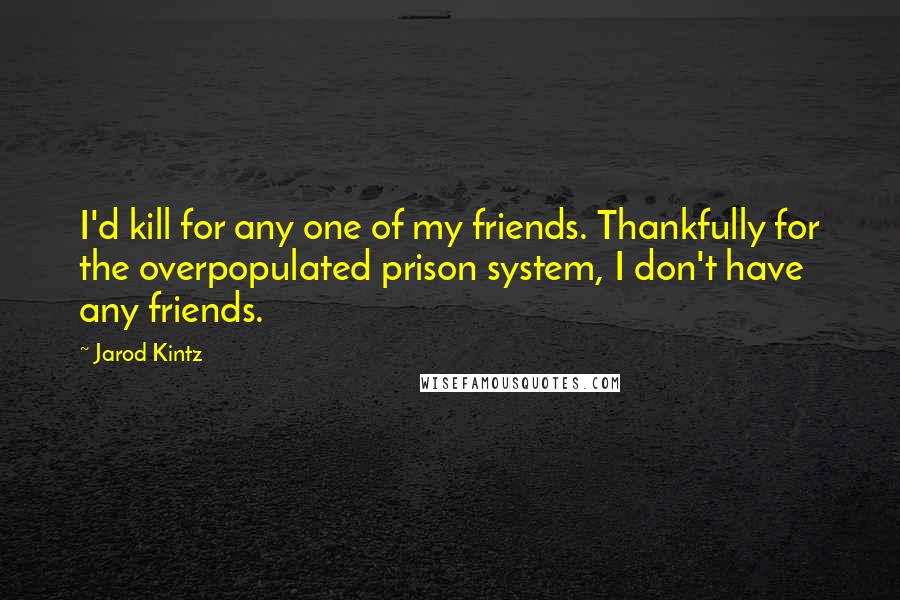 Jarod Kintz Quotes: I'd kill for any one of my friends. Thankfully for the overpopulated prison system, I don't have any friends.