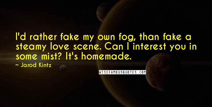 Jarod Kintz Quotes: I'd rather fake my own fog, than fake a steamy love scene. Can I interest you in some mist? It's homemade.