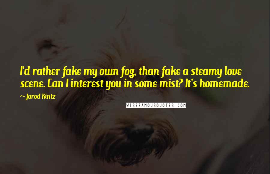 Jarod Kintz Quotes: I'd rather fake my own fog, than fake a steamy love scene. Can I interest you in some mist? It's homemade.