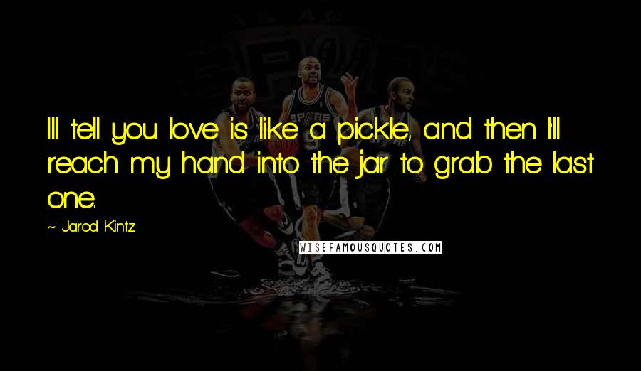 Jarod Kintz Quotes: I'll tell you love is like a pickle, and then I'll reach my hand into the jar to grab the last one.