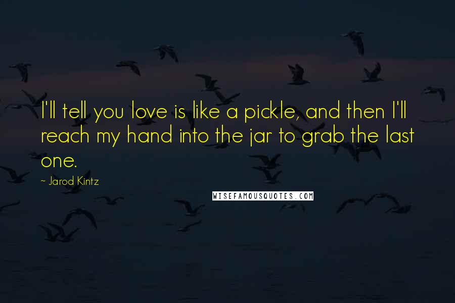 Jarod Kintz Quotes: I'll tell you love is like a pickle, and then I'll reach my hand into the jar to grab the last one.