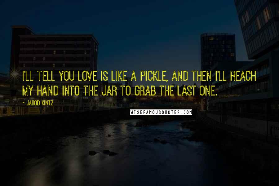 Jarod Kintz Quotes: I'll tell you love is like a pickle, and then I'll reach my hand into the jar to grab the last one.