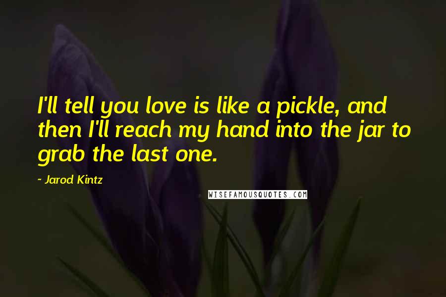 Jarod Kintz Quotes: I'll tell you love is like a pickle, and then I'll reach my hand into the jar to grab the last one.