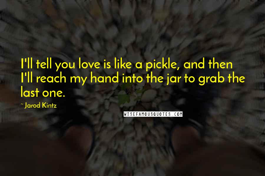 Jarod Kintz Quotes: I'll tell you love is like a pickle, and then I'll reach my hand into the jar to grab the last one.