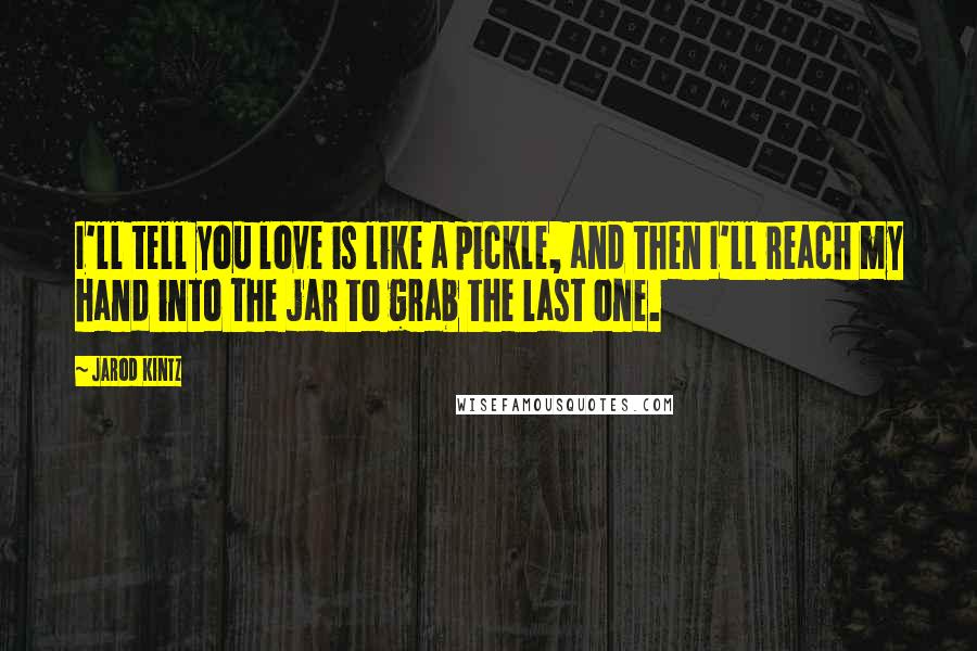 Jarod Kintz Quotes: I'll tell you love is like a pickle, and then I'll reach my hand into the jar to grab the last one.