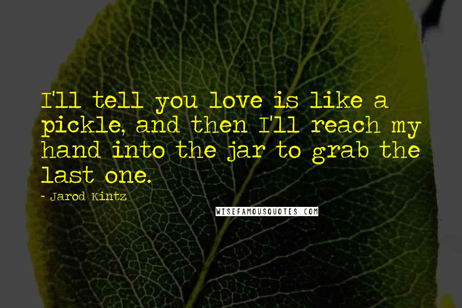 Jarod Kintz Quotes: I'll tell you love is like a pickle, and then I'll reach my hand into the jar to grab the last one.