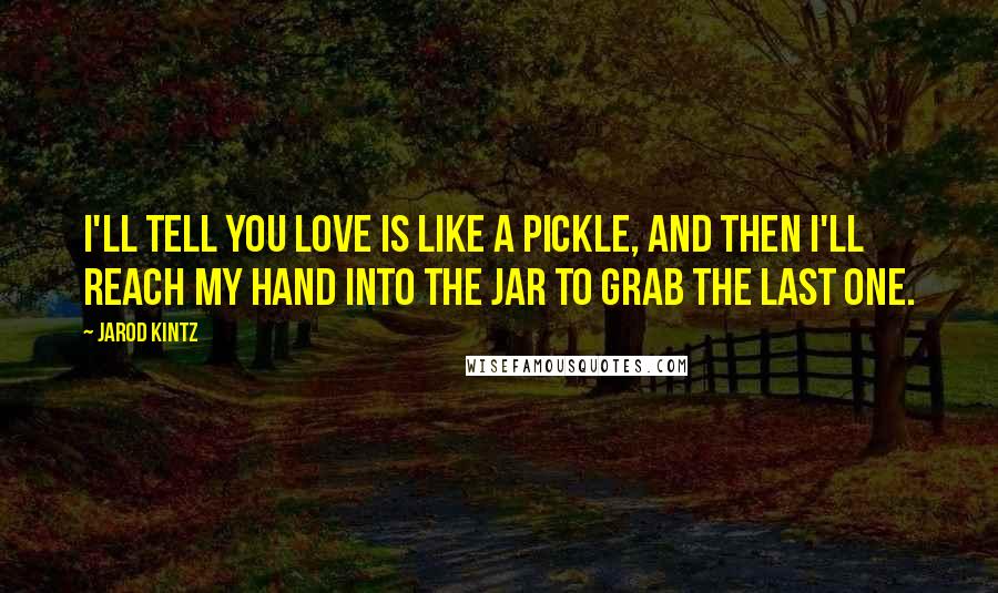 Jarod Kintz Quotes: I'll tell you love is like a pickle, and then I'll reach my hand into the jar to grab the last one.