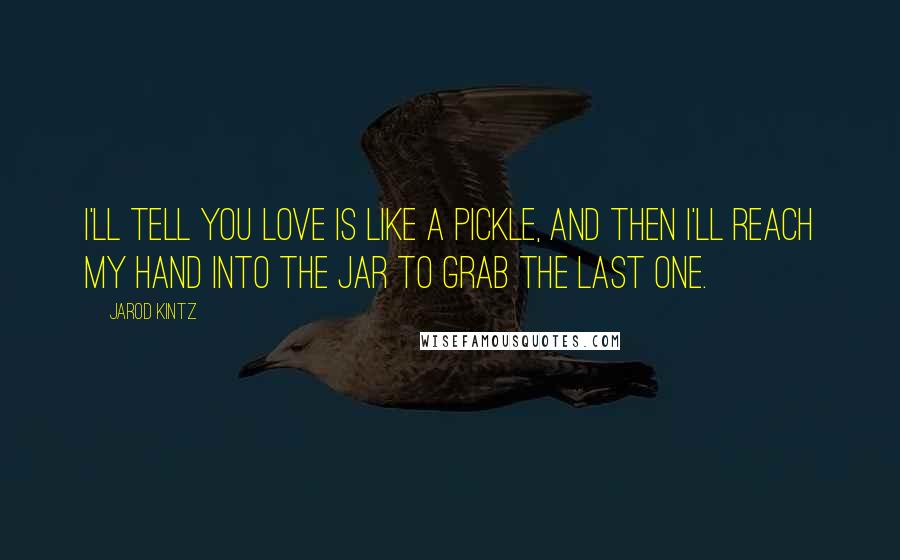 Jarod Kintz Quotes: I'll tell you love is like a pickle, and then I'll reach my hand into the jar to grab the last one.