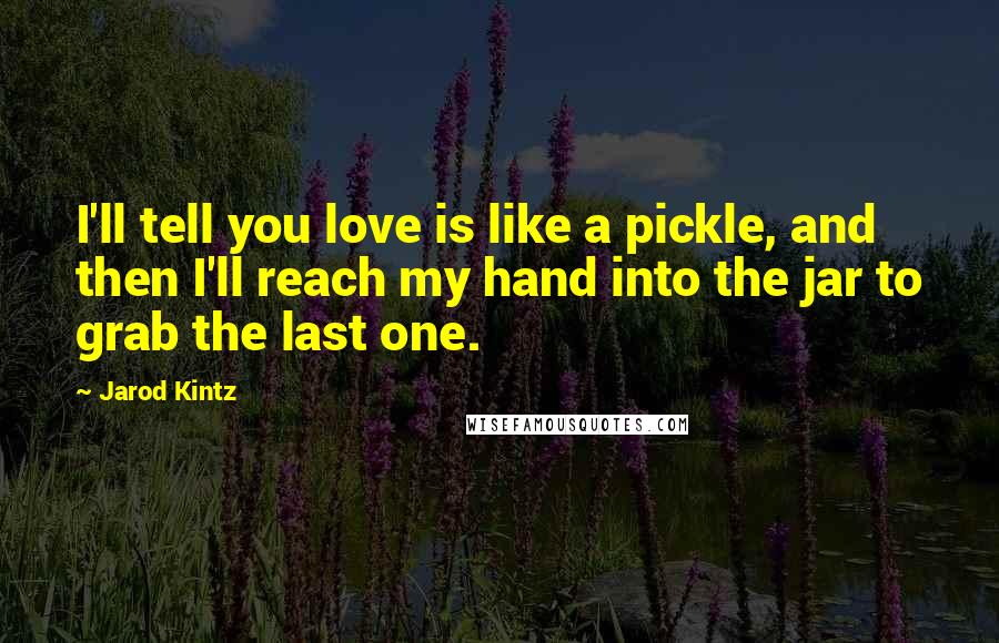 Jarod Kintz Quotes: I'll tell you love is like a pickle, and then I'll reach my hand into the jar to grab the last one.