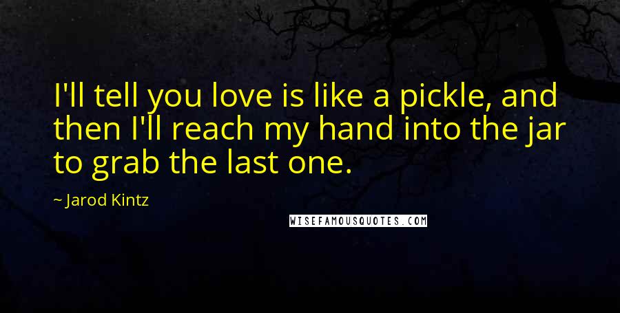 Jarod Kintz Quotes: I'll tell you love is like a pickle, and then I'll reach my hand into the jar to grab the last one.