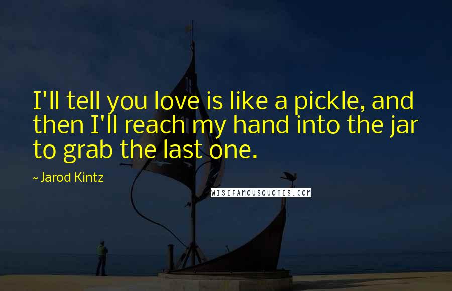 Jarod Kintz Quotes: I'll tell you love is like a pickle, and then I'll reach my hand into the jar to grab the last one.