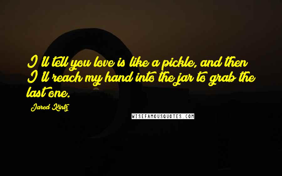 Jarod Kintz Quotes: I'll tell you love is like a pickle, and then I'll reach my hand into the jar to grab the last one.