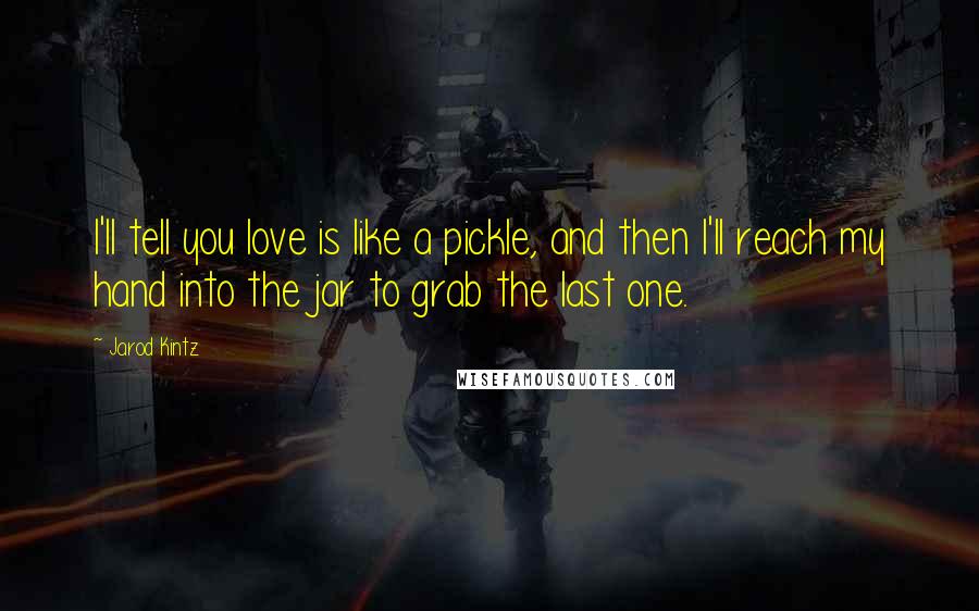 Jarod Kintz Quotes: I'll tell you love is like a pickle, and then I'll reach my hand into the jar to grab the last one.