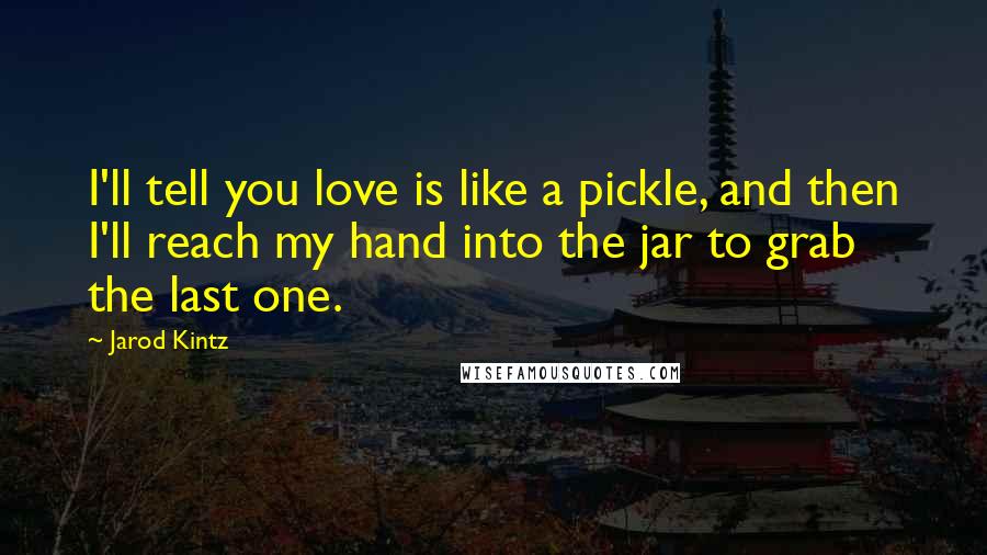 Jarod Kintz Quotes: I'll tell you love is like a pickle, and then I'll reach my hand into the jar to grab the last one.