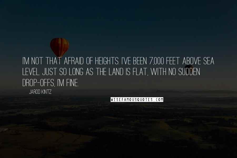 Jarod Kintz Quotes: I'm not that afraid of heights. I've been 7,000 feet above sea level. Just so long as the land is flat, with no sudden drop-offs, I'm fine.