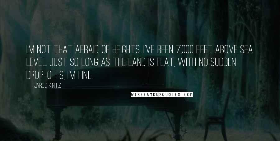 Jarod Kintz Quotes: I'm not that afraid of heights. I've been 7,000 feet above sea level. Just so long as the land is flat, with no sudden drop-offs, I'm fine.