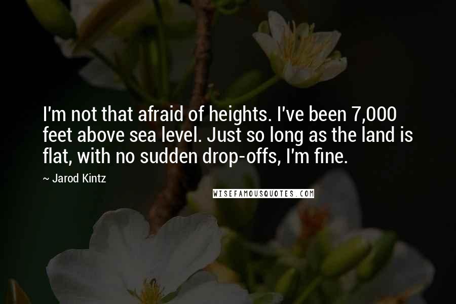 Jarod Kintz Quotes: I'm not that afraid of heights. I've been 7,000 feet above sea level. Just so long as the land is flat, with no sudden drop-offs, I'm fine.