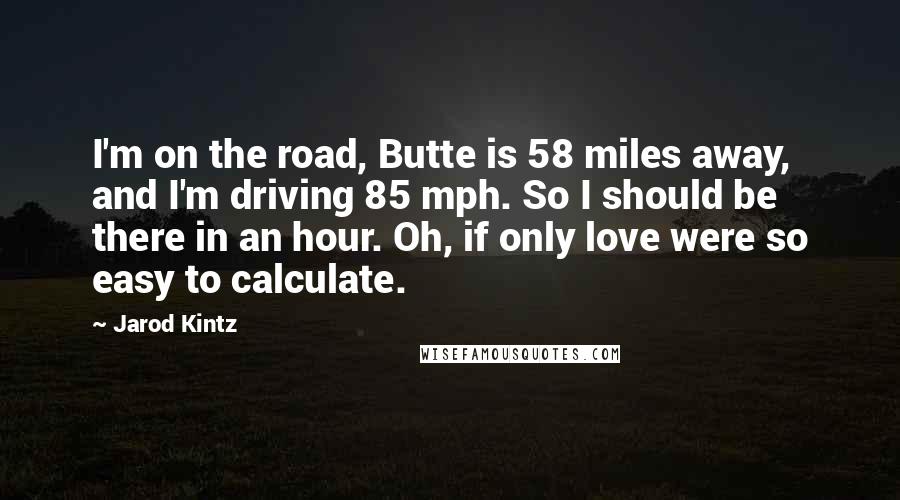 Jarod Kintz Quotes: I'm on the road, Butte is 58 miles away, and I'm driving 85 mph. So I should be there in an hour. Oh, if only love were so easy to calculate.