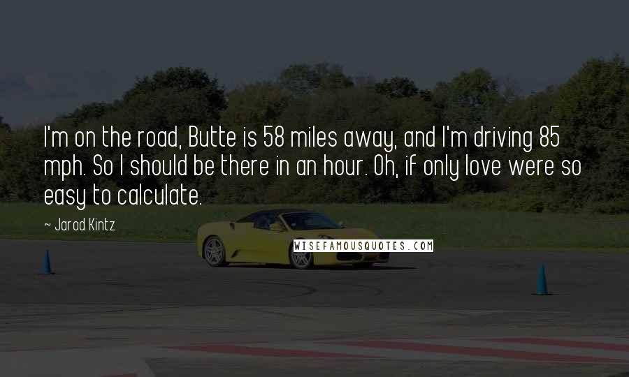 Jarod Kintz Quotes: I'm on the road, Butte is 58 miles away, and I'm driving 85 mph. So I should be there in an hour. Oh, if only love were so easy to calculate.